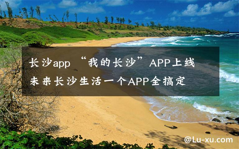 長沙app “我的長沙”APP上線 未來長沙生活一個APP全搞定