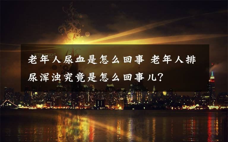 老年人尿血是怎么回事 老年人排尿渾濁究竟是怎么回事兒？