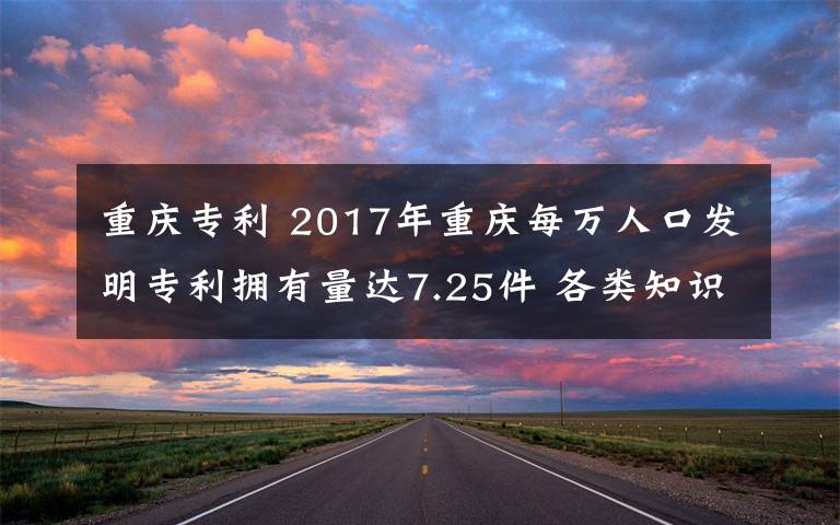 重慶專利 2017年重慶每萬人口發(fā)明專利擁有量達7.25件 各類知識產(chǎn)權人才超6000