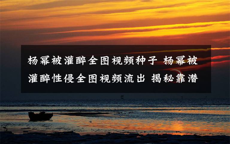 楊冪被灌醉全圖視頻種子 楊冪被灌醉性侵全圖視頻流出 揭秘靠潛規(guī)則上位女星