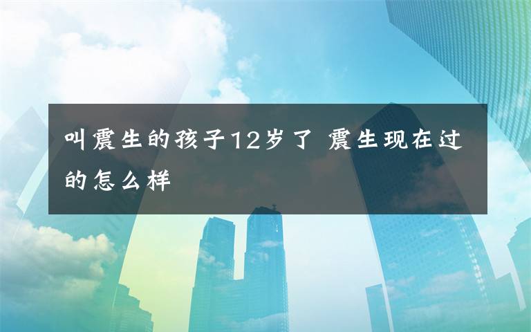 叫震生的孩子12歲了 震生現(xiàn)在過的怎么樣