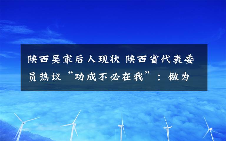 陜西吳家后人現(xiàn)狀 陜西省代表委員熱議“功成不必在我”：做為后人作鋪墊打基礎(chǔ)利長(zhǎng)遠(yuǎn)的好事