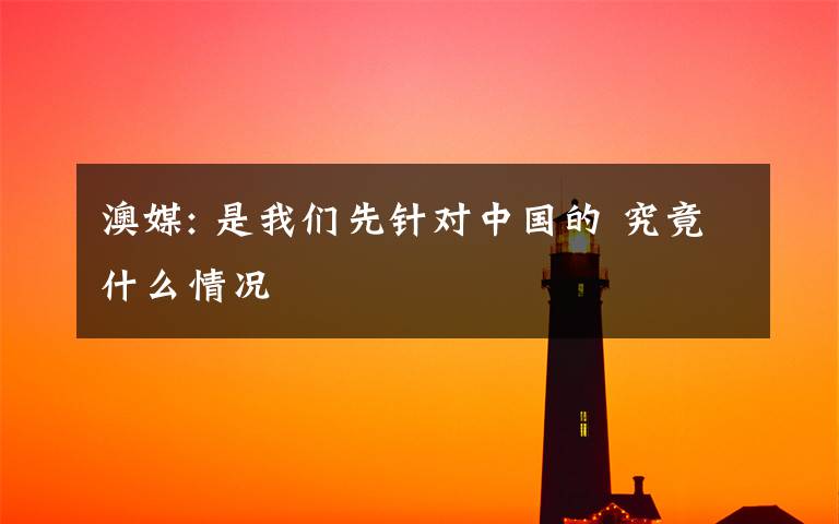 澳媒: 是我們先針對(duì)中國(guó)的 究竟什么情況