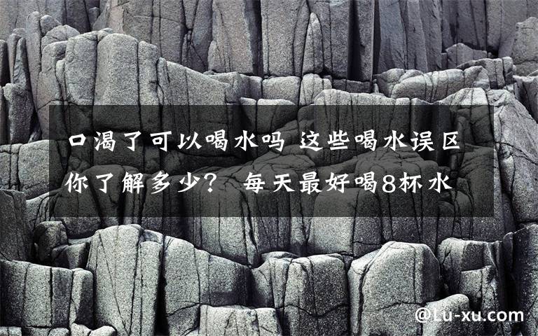 口渴了可以喝水嗎 這些喝水誤區(qū)你了解多少？ 每天最好喝8杯水是誤傳