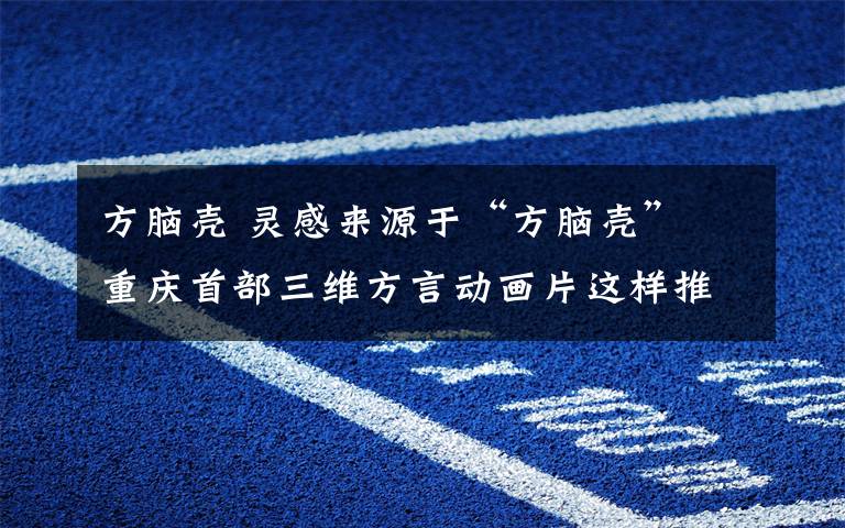 方腦殼 靈感來源于“方腦殼” 重慶首部三維方言動畫片這樣推廣本土文化