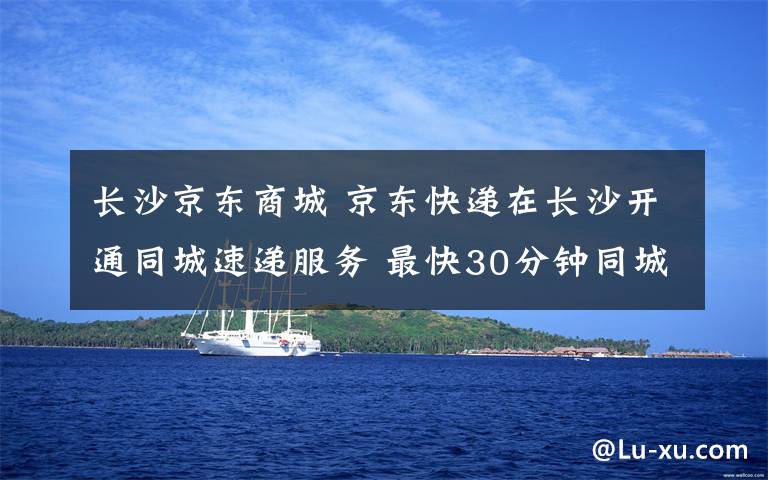 長(zhǎng)沙京東商城 京東快遞在長(zhǎng)沙開通同城速遞服務(wù) 最快30分鐘同城送達(dá)