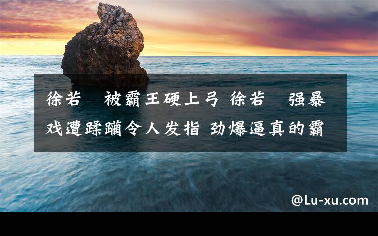 徐若瑄被霸王硬上弓 徐若瑄強(qiáng)暴戲遭蹂躪令人發(fā)指 勁爆逼真的霸王硬上弓