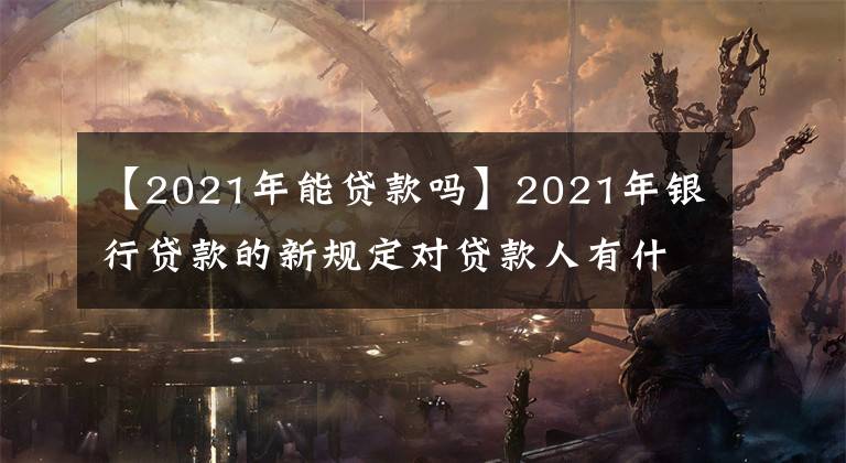 【2021年能貸款嗎】2021年銀行貸款的新規(guī)定對貸款人有什么影響？可以這樣去解決