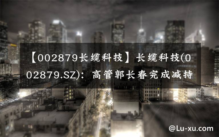 【002879長纜科技】長纜科技(002879.SZ)：高管郭長春完成減持0.23%股份