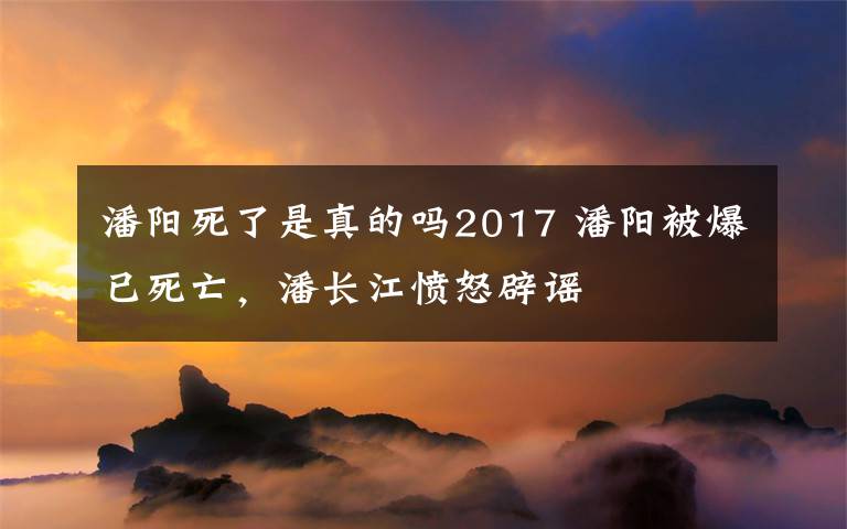 潘陽死了是真的嗎2017 潘陽被爆已死亡，潘長江憤怒辟謠