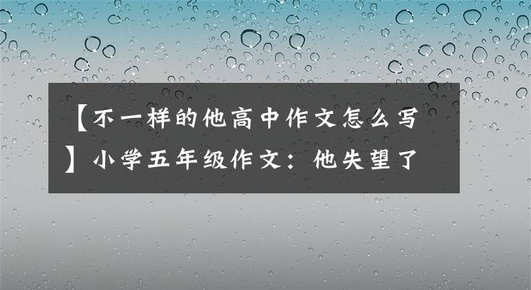 【不一樣的他高中作文怎么寫】小學五年級作文：他失望了。