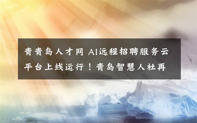 青青島人才網(wǎng) AI遠程招聘服務云平臺上線運行！青島智慧人社再添新“家當”