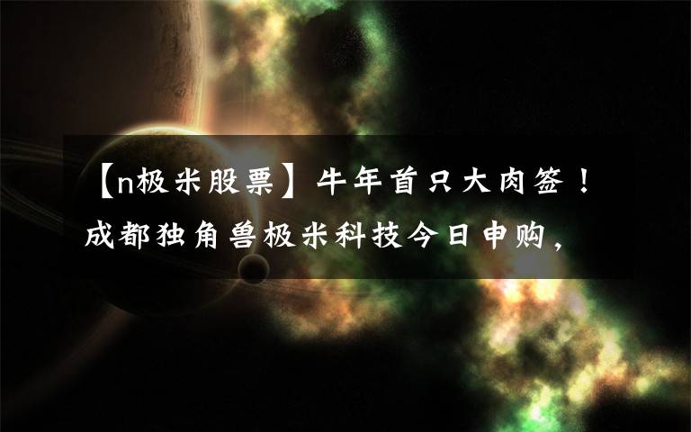 【n極米股票】牛年首只大肉簽！成都獨角獸極米科技今日申購，中一簽或賺10萬元