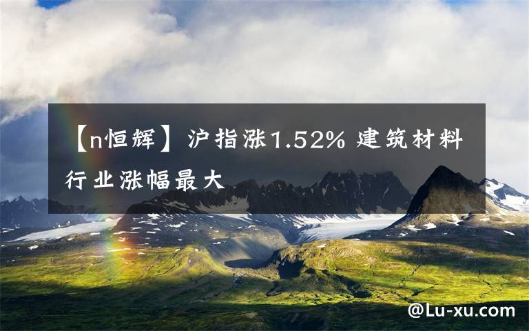 【n恒輝】滬指漲1.52% 建筑材料行業(yè)漲幅最大