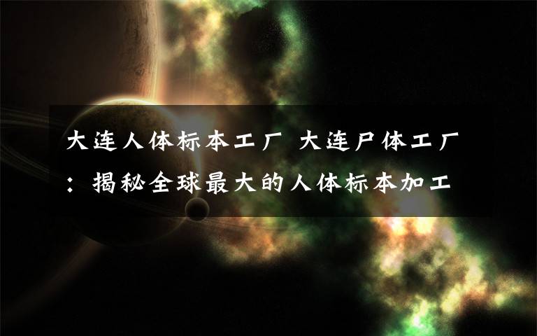 大連人體標本工廠 大連尸體工廠：揭秘全球最大的人體標本加工廠