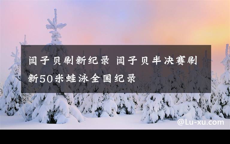 閆子貝刷新紀(jì)錄 閆子貝半決賽刷新50米蛙泳全國(guó)紀(jì)錄