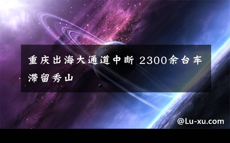 重慶出海大通道中斷 2300余臺車滯留秀山