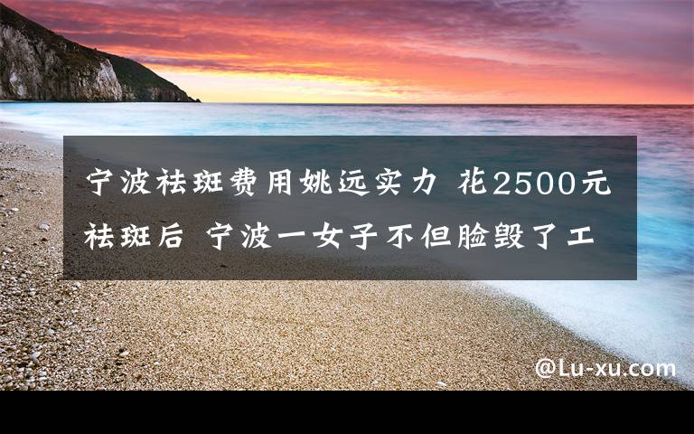 寧波祛斑費(fèi)用姚遠(yuǎn)實(shí)力 花2500元祛斑后 寧波一女子不但臉毀了工作也辭了