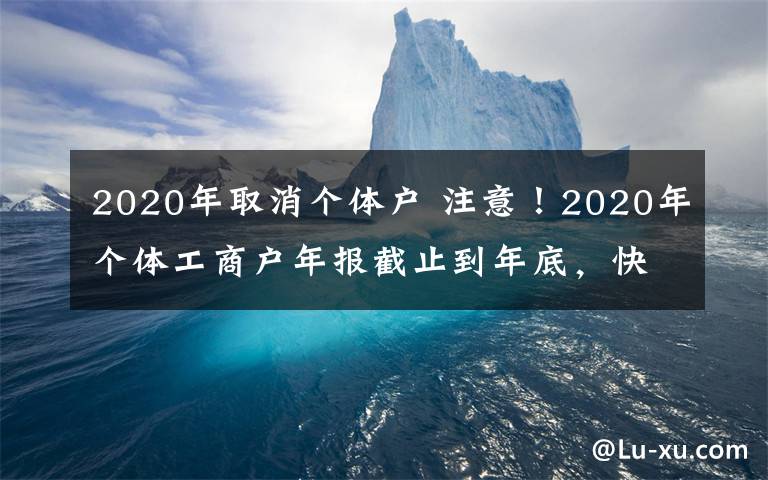 2020年取消個(gè)體戶 注意！2020年個(gè)體工商戶年報(bào)截止到年底，快來看看如何年報(bào)吧！