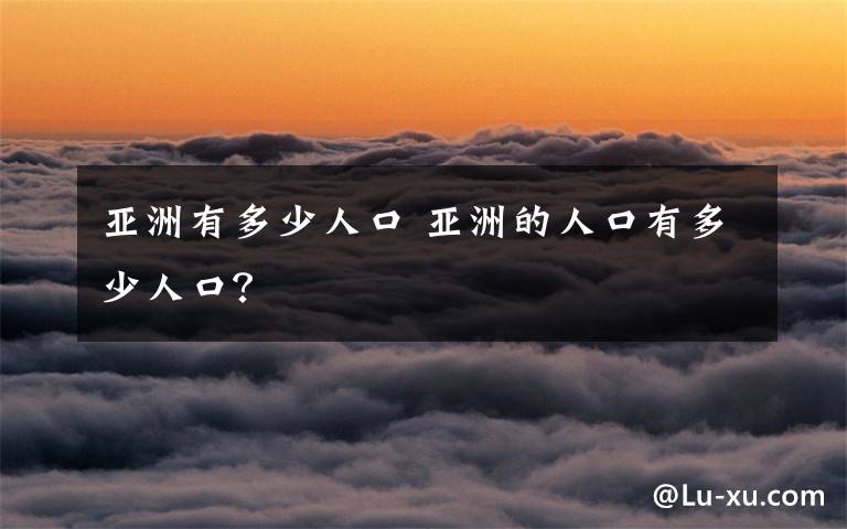 亞洲有多少人口 亞洲的人口有多少人口？