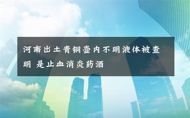 河南出土青銅壺內(nèi)不明液體被查明 是止血消炎藥酒