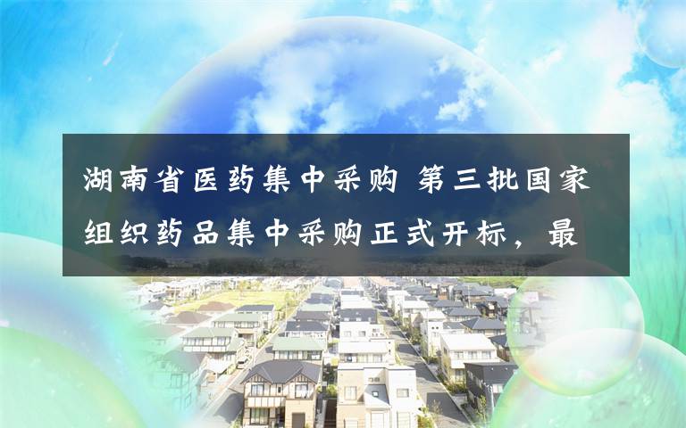 湖南省醫(yī)藥集中采購 第三批國家組織藥品集中采購正式開標(biāo)，最高降幅95%