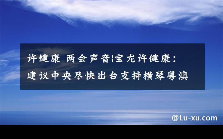 許健康 兩會(huì)聲音|寶龍?jiān)S健康：建議中央盡快出臺(tái)支持橫琴粵澳深度合作區(qū)建設(shè)方案