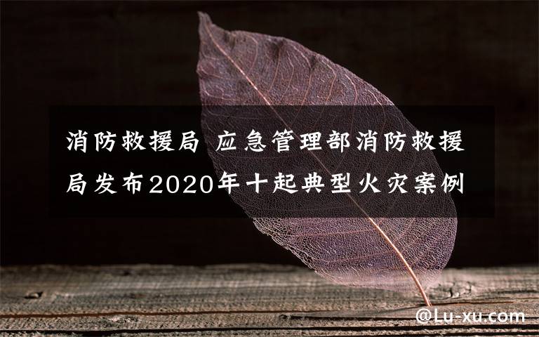 消防救援局 應(yīng)急管理部消防救援局發(fā)布2020年十起典型火災(zāi)案例 如何防范身邊的安全隱患？