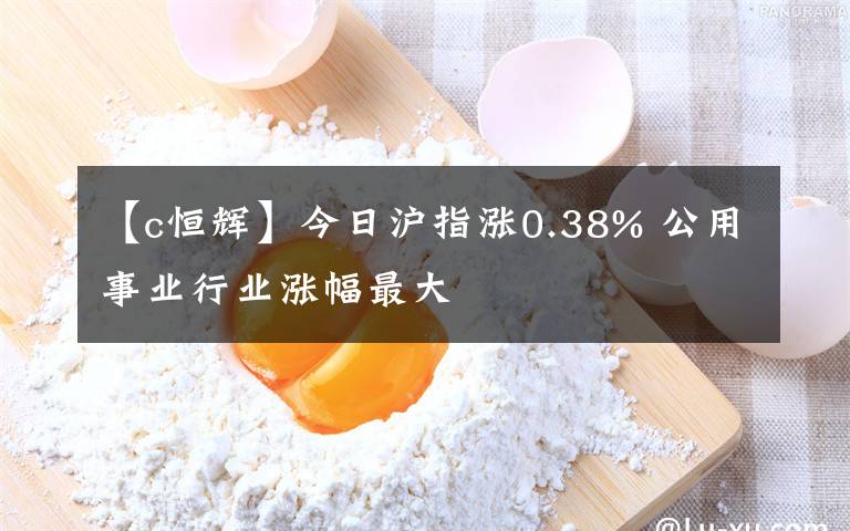 【c恒輝】今日滬指漲0.38% 公用事業(yè)行業(yè)漲幅最大