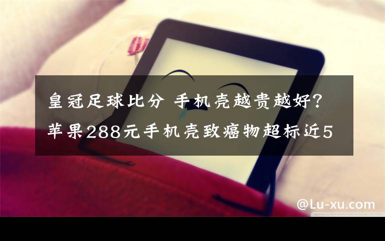 皇冠足球比分 手機(jī)殼越貴越好？蘋果288元手機(jī)殼致癌物超標(biāo)近50倍