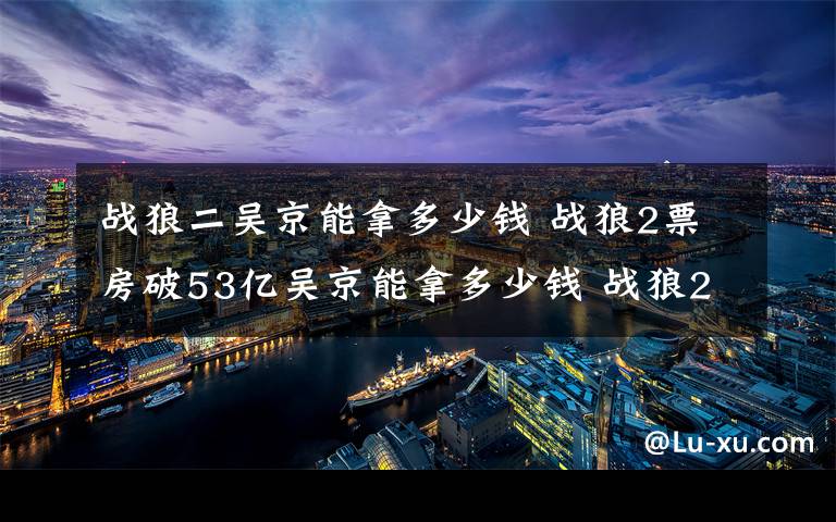 戰(zhàn)狼二吳京能拿多少錢 戰(zhàn)狼2票房破53億吳京能拿多少錢 戰(zhàn)狼2票房分紅吳京收入分析