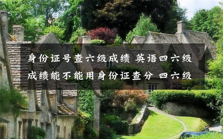 身份證號查六級成績 英語四六級成績能不能用身份證查分 四六級準考證號忘了怎么辦