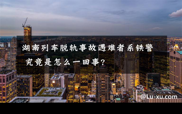 湖南列車脫軌事故遇難者系鐵警 究竟是怎么一回事?