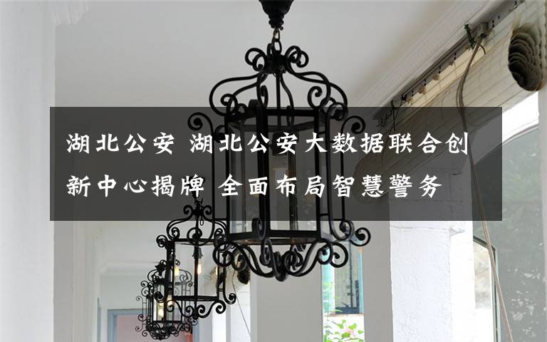 湖北公安 湖北公安大數(shù)據(jù)聯(lián)合創(chuàng)新中心揭牌 全面布局智慧警務(wù)