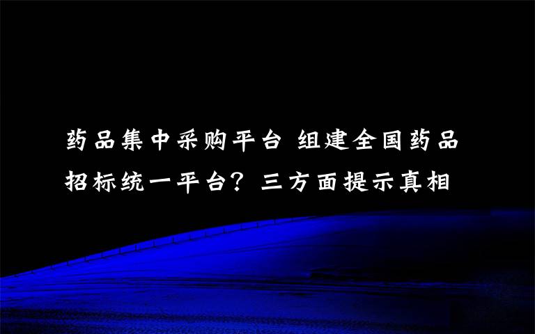 藥品集中采購平臺 組建全國藥品招標統(tǒng)一平臺？三方面提示真相