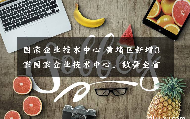 國家企業(yè)技術中心 黃埔區(qū)新增3家國家企業(yè)技術中心，數(shù)量全省第一