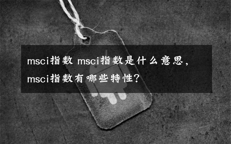 msci指數(shù) msci指數(shù)是什么意思，msci指數(shù)有哪些特性？