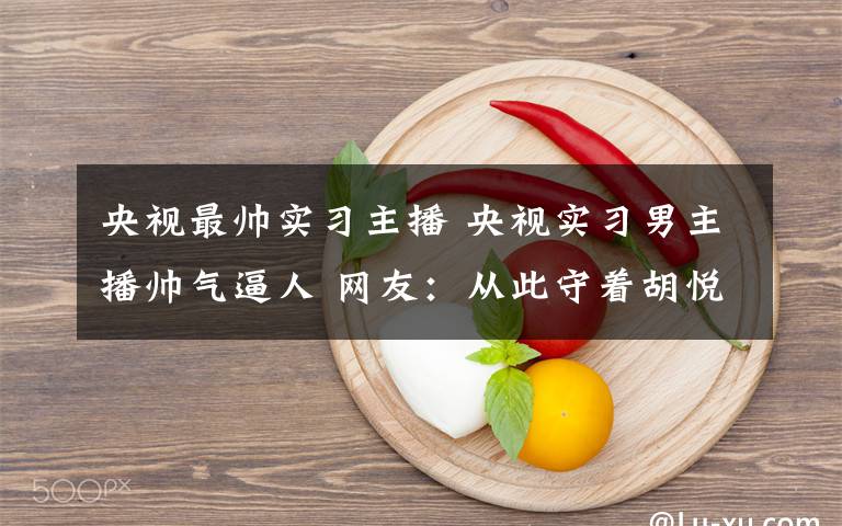 央視最帥實習主播 央視實習男主播帥氣逼人 網(wǎng)友：從此守著胡悅鑫看新聞