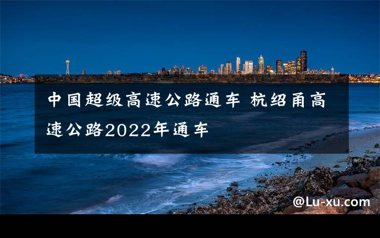 中國(guó)超級(jí)高速公路通車 杭紹甬高速公路2022年通車