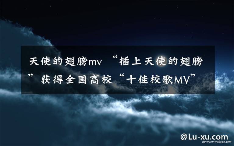 天使的翅膀mv “插上天使的翅膀”獲得全國高校“十佳校歌MV”