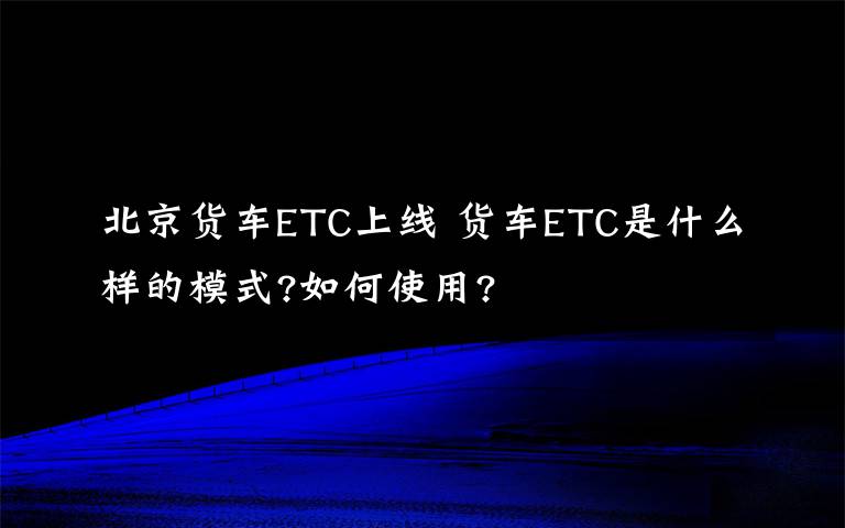 北京貨車ETC上線 貨車ETC是什么樣的模式?如何使用?