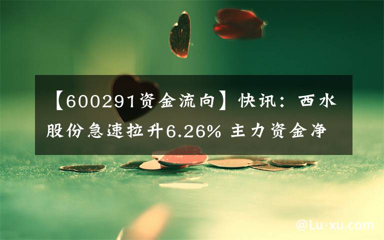 【600291資金流向】快訊：西水股份急速拉升6.26% 主力資金凈流入3042.82萬(wàn)元