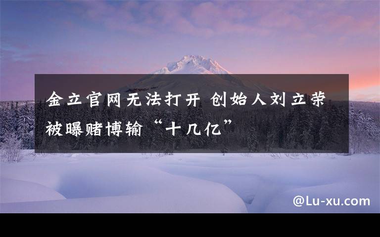 金立官網(wǎng)無法打開 創(chuàng)始人劉立榮被曝賭博輸“十幾億”