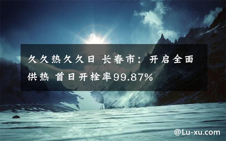 久久熱久久日 長(zhǎng)春市：開啟全面供熱 首日開栓率99.87%