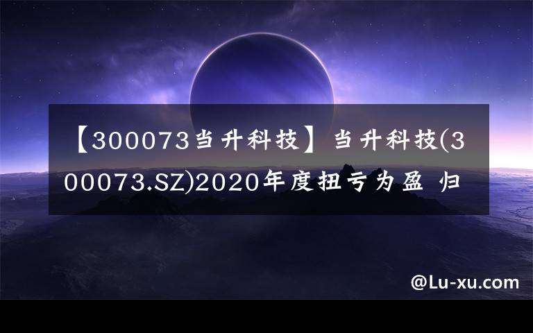 【300073當(dāng)升科技】當(dāng)升科技(300073.SZ)2020年度扭虧為盈 歸母凈利潤(rùn)為3.85億元