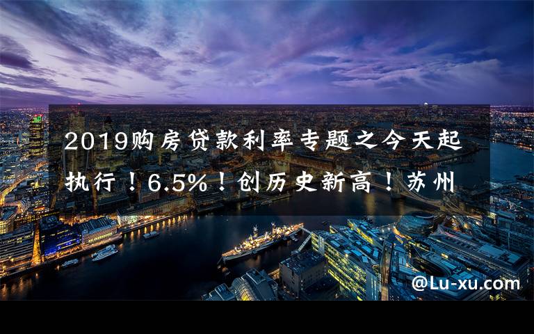 2019購(gòu)房貸款利率專題之今天起執(zhí)行！6.5%！創(chuàng)歷史新高！蘇州房貸利率全面跳漲！沒額度