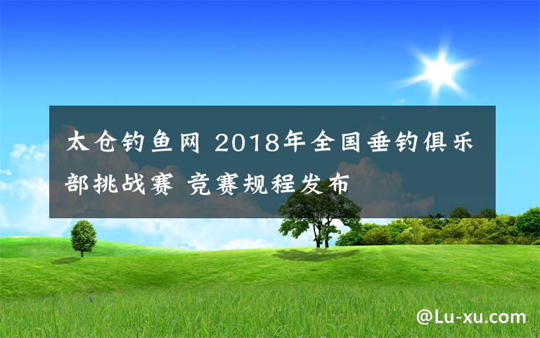 太倉釣魚網(wǎng) 2018年全國垂釣俱樂部挑戰(zhàn)賽 競賽規(guī)程發(fā)布