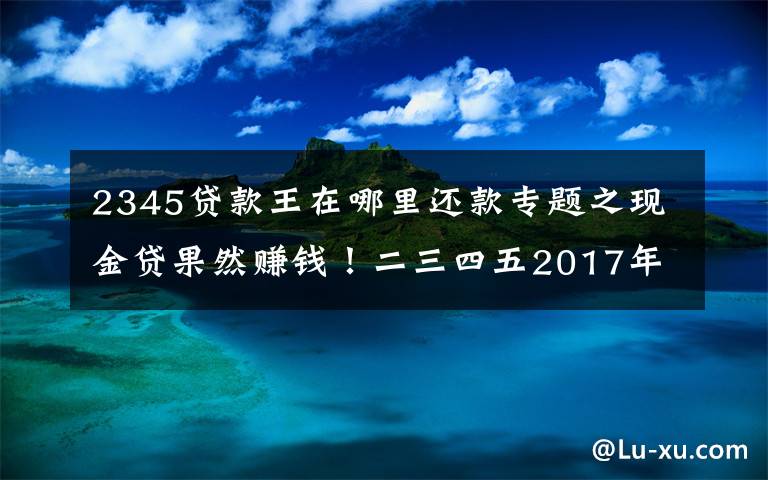 2345貸款王在哪里還款專題之現(xiàn)金貸果然賺錢！二三四五2017年凈利潤(rùn)9.3億元