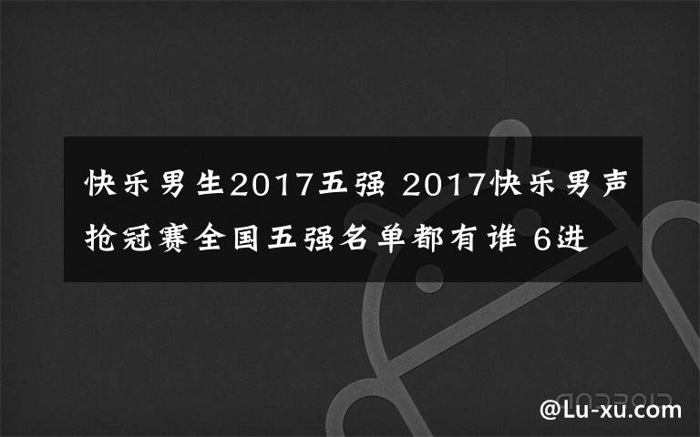 快樂男生2017五強(qiáng) 2017快樂男聲搶冠賽全國五強(qiáng)名單都有誰 6進(jìn)5被淘汰的是誰