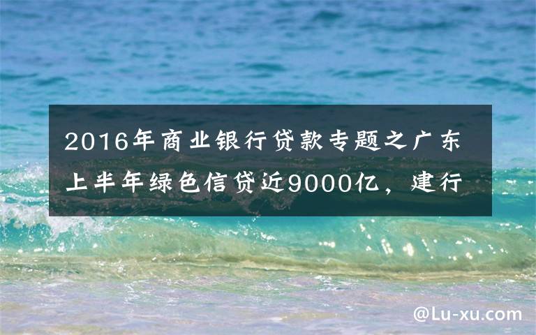 2016年商業(yè)銀行貸款專題之廣東上半年綠色信貸近9000億，建行農(nóng)行雙雙破千億